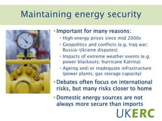 Important for many reasons:
• High energy prices since mid 2000s
• Geopolitics and conflicts (e.g. Iraq war;
Russia-Ukraine disputes)
• Impacts of extreme weather events (e.g.
power blackouts; hurricane Katrina)
• Ageing and/or inadequate infrastructure
(power plants; gas storage capacity)
Debates often focus on international
risks, but many risks closer to home
Domestic energy sources are not
always more secure than imports
Maintaining energy security
 