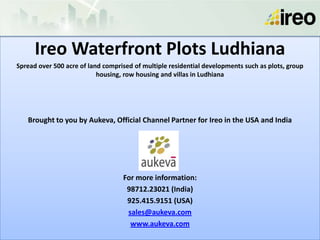 Ireo Waterfront Plots Ludhiana
Spread over 500 acre of land comprised of multiple residential developments such as plots, group
                           housing, row housing and villas in Ludhiana




   Brought to you by Aukeva, Official Channel Partner for Ireo in the USA and India




                                   For more information:
                                    98712.23021 (India)
                                    925.415.9151 (USA)
                                    sales@aukeva.com
                                     www.aukeva.com
 