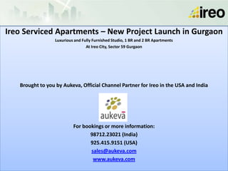 Ireo Serviced Apartments – New Project Launch in Gurgaon
                 Luxurious and Fully Furnished Studio, 1 BR and 2 BR Apartments
                                 At Ireo City, Sector 59 Gurgaon




   Brought to you by Aukeva, Official Channel Partner for Ireo in the USA and India




                          For bookings or more information:
                                 98712.23021 (India)
                                 925.415.9151 (USA)
                                 sales@aukeva.com
                                  www.aukeva.com
 