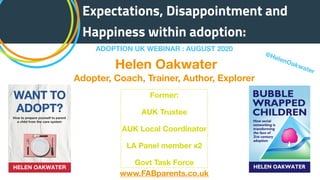 ADOPTION UK WEBINAR : AUGUST 2020
Expectations, Disappointment and
Happiness within adoption:
Helen Oakwater
Adopter, Coach, Trainer, Author, Explorer
www.FABparents.co.uk
@HelenOakwater
Former:
AUK Trustee
AUK Local Coordinator
LA Panel member x2
Govt Task Force
 