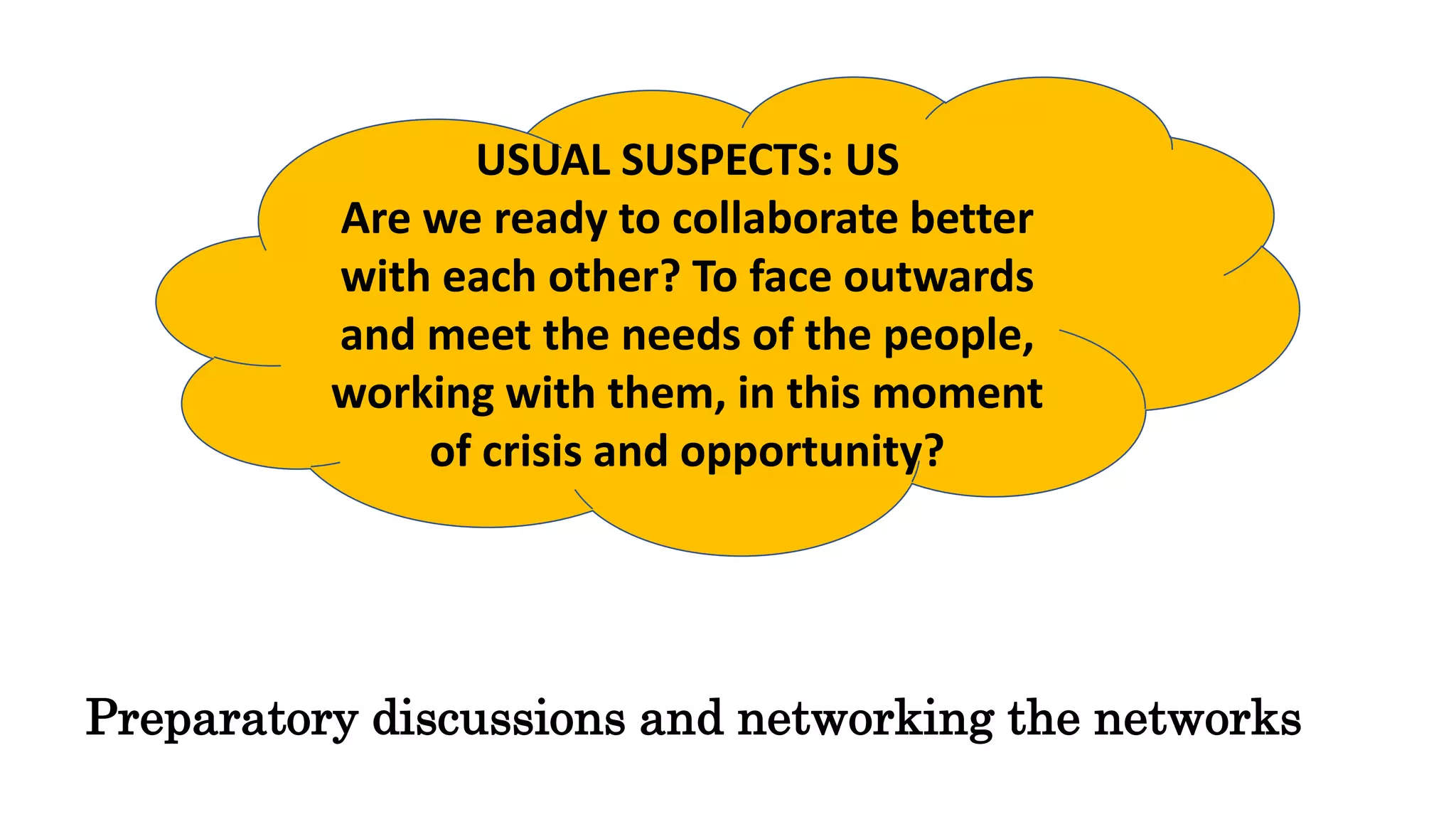 USUAL SUSPECTS: US
Are we ready to collaborate better
with each other? To face outwards
and meet the needs of the people,
working with them, in this moment
of crisis and opportunity?
Preparatory discussions and networking the networks
 