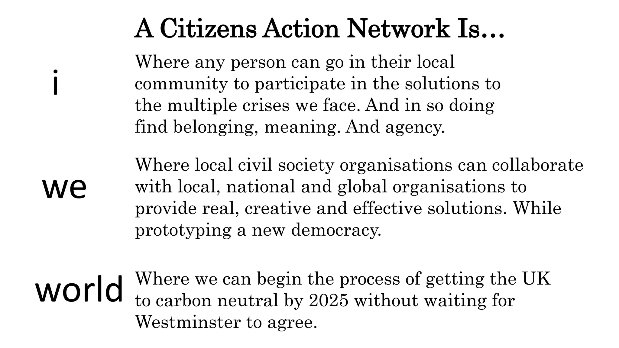 Where any person can go in their local
community to participate in the solutions to
the multiple crises we face. And in so doing
find belonging, meaning. And agency.
Where local civil society organisations can collaborate
with local, national and global organisations to
provide real, creative and effective solutions. While
prototyping a new democracy.
Where we can begin the process of getting the UK
to carbon neutral by 2025 without waiting for
Westminster to agree.
i
we
world
A Citizens Action Network Is…
 