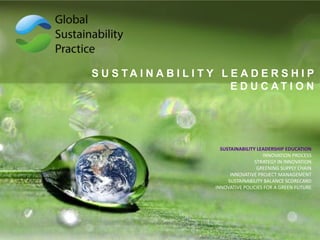 S U S T A I N A B I L I T Y L E A D E R S H I P
E D U C A T I O N
SUSTAINABILITY LEADERSHIP EDUCATION
INNOVATION PROCESS
STRATEGY IN INNOVATION
GREENING SUPPLY CHAIN
INNOVATIVE PROJECT MANAGEMENT
SUSTAINABILITY BALANCE SCORECARD
INNOVATIVE POLICIES FOR A GREEN FUTURE
 