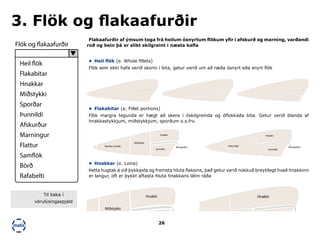26
•	 Heil flök (e. Whole fillets)
Flök sem ekki hafa verið skorin í bita, getur verið um að ræða ósnyrt eða snyrt flök
•	 Flakabitar (e. Fillet portions)
Flök margra tegunda er hægt að skera í óskilgreinda og óflokkaða bita. Getur verið blanda af
hnakkastykkjum, miðstykkjum, sporðum o.s.frv.
•	 Hnakkar (e. Loins)
Þetta hugtak á við þykkasta og fremsta hluta flaksins, það getur verið nokkuð breytilegt hvað hnakkinn
er langur, oft er þykkt aftasta hluta hnakkans látin ráða
Flakaafurðir af ýmsum toga frá heilum ósnyrtum flökum yfir í afskurð og marning, varðandi
roð og bein þá er slíkt skilgreint í næsta kafla
3. Flök og flakaafurðir
Sporður (stirtla)
Miðstykki
Hnakki
þunnildi
Beingarður
Sporður (stirtla)
Miðstykki
Hnakki
þunnildi
Beingarður
Hnakki
Þunnildi
“Mini-flak” Beingarður
Hnakki
Þunnildi
“Mini-flak” Beingarður
Flök og flakaafurðir
Heil flök
Flakabitar
Hnakkar
Miðstykki
Sporðar
Þunnildi
Afskurður
Marningur
Flattur
Samflök
Börð
Rafabelti
Til baka í
vörulýsingaspjald
 