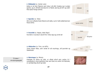 27
•	 Miðstykki (e. Center cuts)
Þetta er sá hluti flaksins sem tekur við eftir hnakka og á undan
sporði, og er yfirleitt þverskorinn á flakið, þannig að efri og neðri
hluti þess hanga saman.
•	 Sporðar (e. Tails)
Hér erum aftasta hluta flaksins að ræða, sumir hafa kallað þennan
hluta stirtlu
•	 Þunnildi (e. Napes, belly flaps)
Þunnildi er stundum skorið frá í heilu lagi og unnið sér
•	 Afskurður (e. Trim, cut off’s)
Ýmsir hlutar flaks, sem verða til við snyrtingu, oft þunnildi og
flakahlutar
•	 Marningur (e. Mince)
Fiskhakk án beina og roðs, er oftast afurð sem verður til í
svokölluðum marningsvélum þar sem bein eru skilin frá fiskholdi,
er sambærileg afurð og hakk
Sporður (stirtla)
Miðstykki
Hnakki
þunnildi
B
Sporður (stirtla)
Miðstykki
Sporður (stirtla)
Miðstykki
Hnakki
þunnildi
Beingarður
Sporður (stirtla)
Miðstykki
Hnakki
þunnildi
Beingarður
Til baka í
vörulýsingaspjald
 