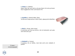 28
•	 Flattur (e. Splitted)
Flattur fiskur þar sem búið er að opna fiskinn frá kvið og fremsti
hluti hryggbeinsins hefur verið skorinn frá
•	 Samflök (e. Butterly fillets, flaps)
Tvö flök sem hanga saman á roðinu (baki), algeng afurð síldarflaka
•	 Börð (e. Wings, skate wings)
Er afurð þar sem fyrst og fremst er átt við skötubörð, sem geta
verð með roði og án
•	 Rafabelti (e. Frames)
Á eingöngu við um flatfisk, mest hafa verið unnin rafabelti af
grálúðu
Til baka í
vörulýsingaspjald
Rafabelti af grálúðu (Mynd: Icelandic)
 