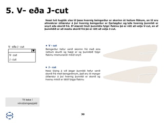 30
Þessi tvö hugtök vísa til þess hvernig beingarður er skorinn út heilum flökum, en til eru
allnokkrar útfærslur á því hvernig beingarður er fjarlægður og/eða hvernig þunnildi er
snyrt eða skorið frá. Ef stærsti hluti þunnildis fylgir flakinu þá er rétt að velja V-cut, en ef
þunnildið er að mestu skorið frá þá er rétt að velja J-cut.
5. V- eða J-cut
•	 V - cut
Beingarður hefur verið skorinn frá með eins
nettum skurði og hægt er og þunnildið fylgir
flakinu mismunandi mikið snyrt
•	 J - cut
Þessi lýsing á við þegar þunnildi hefur verið
skorið frá með beingarðinum, það eru til margar
útfærslur á því hvernig þunnildi er skorið og
hversu mikið er látið fylgja flakinu
V - eða J - cut
V - cut
J - cut
Til baka í
vörulýsingaspjald
 
