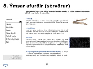 34
Undir þennan flokk falla afurðir sem hafa sérheiti og gefa til kynna ákveðna framleiðslu-
aðferð, vörur hæfar til manneldis.
8. Ýmsar afurðir (sérvörur)
•	 Skreið
Almennt er miðað við að skreið sé hausaður, slægður og þurrkaður
fiskur sem getur varðveist við umhverfishita. Yfirleitt er klumba
látin fylgja bol.
•	 Harðfiskur
Þessi vara getur verið með ýmsu móti en almennt er hér átt við
þurrkaðan fisk sem tilbúin er til neyslu. Þetta geta verið flök með
roði eða án, þetta geta verið flakabitar af ýmsu tagi o.s.frv.
•	 Kavíar
Sérunnin hrogn, söltuð, geta verið lituð, krydduð og með
rotvarnarefnum, eða gerilsneidd í loftþéttum umbúðum (niðurlagt).
Orðið Caviar er í raun bundið við styrjuhrogn en í gegnum tíðina
hafa vörur sem unnar eru úr hrognum annarra fiska einnig verið
nefndar kavíar.
•	 Súpur og seyði (jafnblönduð samsett matvæli) (e. Soups
& broths, homogenised composite food preparation)
Súpur eða seyði sem innihalda, fisk, krabbadýr, skeldýr og lindýr
Sérvörur
Skreið
Harðfiskur
Kavíar
Súpur & seiði
Safar & kraftur
Duft, mjöl, kögglar
Lýsi
Til baka í
vörulýsingaspjald
 