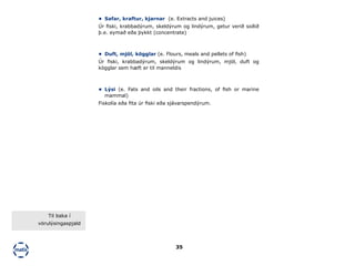 35
•	 Duft, mjöl, kögglar (e. Flours, meals and pellets of fish)
Úr fiski, krabbadýrum, skeldýrum og lindýrum, mjöl, duft og
kögglar sem hæft er til manneldis
•	 Lýsi (e. Fats and oils and their fractions, of fish or marine
mammal)
Fiskolía eða fita úr fiski eða sjávarspendýrum.
•	 Safar, kraftur, kjarnar (e. Extracts and juices)
Úr fiski, krabbadýrum, skeldýrum og lindýrum, getur verið soðið
þ.e. eymað eða þykkt (concentrate)
Til baka í
vörulýsingaspjald
 