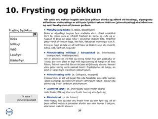 37
Hér undir eru nokkur hugtök sem lýsa pökkun afurða og aðferð við frystingu, algengustu
aðferðirnar við frystingu er að frysta í plötufrystum láréttum (pönnufrysting) eða lóðréttum
og svo í lausfrystum af ýmsum gerðum.
10. Frysting og pökkun
•	 Plötufrysting blokk (e. Block, blockfrozen)
Blokk er alþjóðlegt hugtak fyrir staðlaða vöru, oftast svokölluð
16,5 lb., þessi vara er yfirleitt fiskhold án beina og roðs og er
hugsuð til þess að saga niður í ákveðnar stærðir bita. Hráefnið
getur verið af ýmsum toga, heil flök, flakabitar, marningur o.m.fl.
Einnig er hægt að tala um að heill fiskur sé blokkfrystur, sbr. makríll,
loðna, síld, karfi ofl. tegundir
•	 Pönnufrysting millilagt / bárupakkað (e. Interleaved,
layerpacked / shatterpacked)
Hér er almennt átt við flök og einnig heilan fisk sem pakkaður er
í öskju þar sem plast er lagt milli laga þannig að hægt er að losa
flökin / fiskinn hvern frá öðrum án þess að þíða upp vöruna. Þessari
vöru getur einnig verið pakkað beint í frystipönnur án öskju, en
ætíð er varan fryst í láréttum plötufrystum.
•	 Pönnufrysting vafið (e. Cellopack, wrapped)
Í þessu tilviki er átt við þegar flök eða flakabitar eru vafðir saman
í plast (umslög) og nokkrum slíkum vafningum raðað í öskjur eða
pönnur og fryst í láréttum plötufrystum.
•	 Lausfryst (IQF) (e. Individually quick frozen (IQF))
Heilir fiskar, flök og bitar eru frystir hver og einn fyrir sig
•	 Blásturfryst (e. Air frozen)
Heilir fiskar, flök og bitar eru frystir hver og einn fyrir sig, oft er
þessi aðferð notuð á pakkaðar afurðir svo sem humar í öskjum,
eða heilan makríl í kössum
Frysting & pökkun
Blokk
Millilagt
Vafið
Lausfryst
Blásturfryst
Til baka í
vörulýsingaspjald
 
