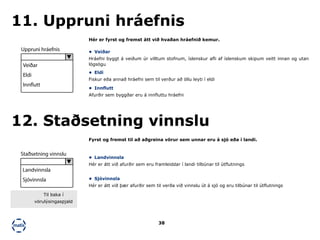 38
Hér er fyrst og fremst átt við hvaðan hráefnið kemur.
Fyrst og fremst til að aðgreina vörur sem unnar eru á sjó eða í landi.
11. Uppruni hráefnis
12. Staðsetning vinnslu
•	 Veiðar
Hráefni byggt á veiðum úr villtum stofnum, íslenskur afli af íslenskum skipum veitt innan og utan
lögsögu
•	 Eldi
Fiskur eða annað hráefni sem til verður að öllu leyti í eldi
•	 Innflutt
Afurðir sem byggðar eru á innfluttu hráefni
•	 Landvinnsla
Hér er átt við afurðir sem eru framleiddar í landi tilbúnar til útflutnings
•	 Sjóvinnsla
Hér er átt við þær afurðir sem til verða við vinnslu út á sjó og eru tilbúnar til útflutnings
Uppruni hráefnis
Veiðar
Eldi
Innflutt
Staðsetning vinnslu
Landvinnsla
Sjóvinnsla
Til baka í
vörulýsingaspjald
 