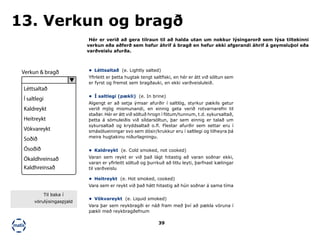 39
Hér er verið að gera tilraun til að halda utan um nokkur lýsingarorð sem lýsa tiltekinni
verkun eða aðferð sem hefur áhrif á bragð en hefur ekki afgerandi áhrif á geymsluþol eða
varðveislu afurða.
13. Verkun og bragð
•	 Léttsaltað (e. Lightly salted)
Yfirleitt er þetta hugtak tengt saltfiski, en hér er átt við söltun sem
er fyrst og fremst sem bragðauki, en ekki varðveisluleið.
•	 Kaldreykt (e. Cold smoked, not cooked)
Varan sem reykt er við það lágt hitastig að varan soðnar ekki,
varan er yfirleitt söltuð og þurrkuð að litlu leyti, þarfnast kælingar
til varðveislu
•	 Heitreykt (e. Hot smoked, cooked)
Vara sem er reykt við það hátt hitastig að hún soðnar á sama tíma
•	 Vökvareykt (e. Liquid smoked)
Vara þar sem reykbragði er náð fram með því að pækla vöruna í
pækli með reykbragðefnum
•	 Í saltlegi (pækli) (e. In brine)
Algengt er að setja ýmsar afurðir í saltlög, styrkur pækils getur
verið mjög mismunandi, en einnig geta verið rotvarnarefni til
staðar. Hér er átt við söltuð hrogn í fötum/tunnum, t.d. sykursaltað,
þetta á sömuleiðis við síldarsöltun, þar sem einnig er talað um
sykursaltað og kryddsaltað o.fl. Flestar afurðir sem settar eru í
smásölueiningar svo sem dósir/krukkur eru í saltlegi og tilheyra þá
meira hugtakinu niðurlagningu.
Verkun & bragð
Léttsaltað
Í saltlegi
Kaldreykt
Heitreykt
Vökvareykt
Soðið
Ósoðið
Ókaldhreinsað
Kaldhreinsað
Til baka í
vörulýsingaspjald
 