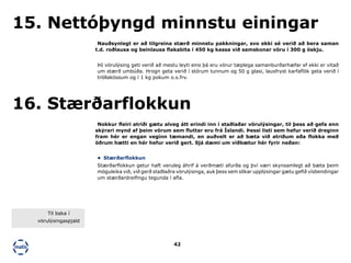 42
Nauðsynlegt er að tilgreina stærð minnstu pakkningar, svo ekki sé verið að bera saman
t.d. roðlausa og beinlausa flakabita í 450 kg kassa við samskonar vöru í 300 g öskju.
Nokkur fleiri atriði gætu alveg átt erindi inn í staðlaðar vörulýsingar, til þess að gefa enn
skýrari mynd af þeim vörum sem fluttar eru frá Íslandi. Þessi listi sem hefur verið dreginn
fram hér er engan veginn tæmandi, en auðvelt er að bæta við atriðum eða flokka með
öðrum hætti en hér hefur verið gert. Sjá dæmi um viðbætur hér fyrir neðan:
15. Nettóþyngd minnstu einingar
16. Stærðarflokkun
Þó vörulýsing geti verið að mestu leyti eins þá eru vörur tæplega samanburðarhæfar ef ekki er vitað
um stærð umbúða. Hrogn geta verið í stórum tunnum og 50 g glasi, lausfryst karfaflök geta verið í
tröllakössum og í 1 kg pokum o.s.frv.
•	 Stærðarflokkun
Stærðarflokkun getur haft veruleg áhrif á verðmæti afurða og því væri skynsamlegt að bæta þeim
möguleika við, við gerð staðlaðra vörulýsinga, auk þess sem slíkar upplýsingar gætu gefið vísbendingar
um stærðardreifingu tegunda í afla.
Til baka í
vörulýsingaspjald
 