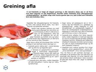 7
•	 Þegar kemur að grásleppunni þá er hún í
tvennu lagi hjá Fiskistofu þ.e. grásleppa og
grásleppuhrogn, meðan Hagstofan er með
sérupplýsingar um grásleppuafla byggðan á
tölum frá Landssambandi smábátasjómanna.
Hagstofan er með 25% meiri afla en Fiskistofa
eða 5.970 tonn á móti 4.750 tonnum
•	 Fiskistofa birtir aflatölur fyrir fjórar tegundir
karfa, meðan Hagstofan er með tvær tegundir,
en í raun er um þrjár tegundir að ræða, Gullkarfa
(Sebastes marinus), djúpkarfa sem kallast líka
úthafskarfi (Sebastes mentella) og koma þessi
tvö nöfn til vegna kvótaskilgreiningar og litli
karfi (Sebastes viviparus)
•	 Hagstofan birtir nokkrar samtölur fyrir ýmsar
tegundir, „annar uppsjávarfiskur“, „annar afli“,
„annar botnfiskafli“, önnur skel-og krabbadýr“.
Tína má fleira til sem þarfnast skýringar, en
mikilvægt er að opinberar tölur sýni alla þróun og
breytingar allra tegunda. Þó sumar tegundir séu
ekki að skila miklum verðmætum í stóru myndinni
þá geta þær skipt miklu máli þegar ný tækifæri
eru metin.
Hagstofan fær aflaupplýsingarnar frá Fiskistofu
og birtir með nokkuð öðrum hætti, mun færri
tegundir og óútskýrðar samtölur.
Þessar tvær opinberu stofnanir eru með
mismunandi aflamagn fyrir árið 2012, en
á vef Fiskistofu er aflinn 5.186 tonnum
meiri en hjá Hagstofunni. Gera má
ráð fyrir að Hagstofan fari vel yfir
gögn Fiskistofu og leiðrétti eins og kostur
er, enda birtast tölur Hagstofunnar um afla fyrra
árs mun seinna en tölur Fiskistofu.
Þegar kemur að því að rýna þessar tölur má tína
ýmislegt til sem þarfnast nánari skýringa t.d.:
•	 Fiskistofa greinir síldina ekki í „norsk-íslenska
síld“ og síld eins og Hagstofan gerir
•	 Samtala um uppsjávarfisk er greinilega
byggð á mismunandi skilgreiningum,
Fiskistofa leggur saman síld, loðnu og
kolmunna, meðan Hagstofan birtir tölu
um annan uppsjávarfisk og inn í þeirri
samtölu er makríllinn
•	 Fiskistofa birtir afla loðnu, meðan Hagstofan
vill hafa loðnuaflann í tvennu lagi þ.e. loðnu
og loðnuhrogn
Á vef Fiskistofu er hægt að nálgast greiningu á afla íslenskra skipa, þar er að finna
mun fleiri tegundir en hjá Hagstofunni. Reyndar kallar Fiskistofa sínar aflaupplýsingar
„bráðabirgðatölur“ og skiptir engu máli hversu gamlar þær eru, það virðist sem Fiskistofa
birti ekki leiðréttar tölur.
Greining afla
 