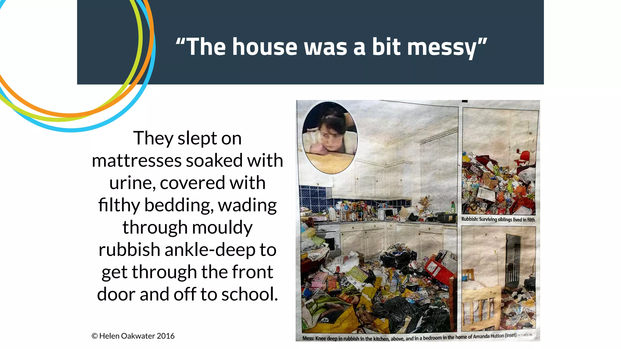 15
“The house was a bit messy”
They slept on
mattresses soaked with
urine, covered with
ﬁlthy bedding, wading
through mouldy
rubbish ankle-deep to
get through the front
door and off to school.
© Helen Oakwater 2016
 