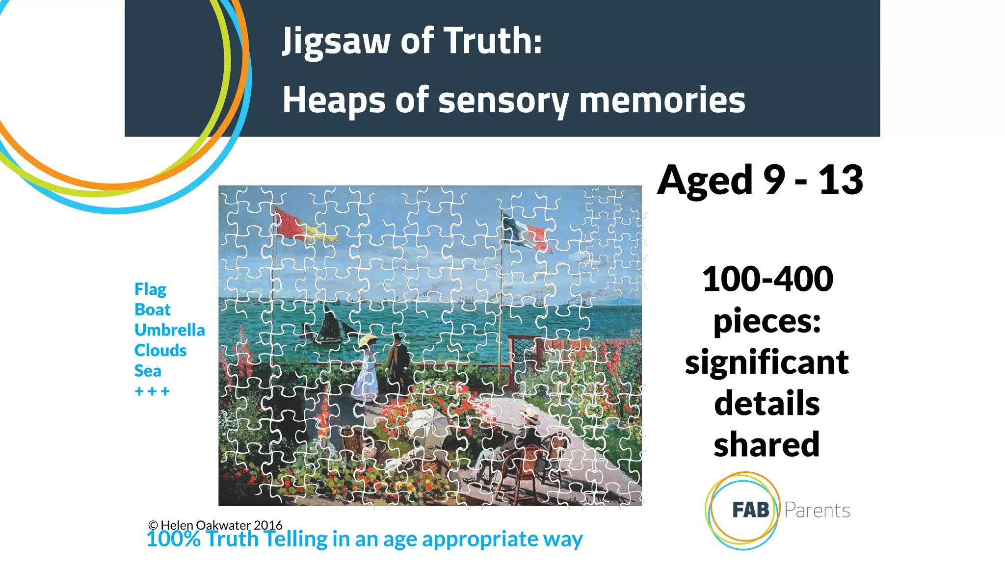 100-400
pieces:
significant
details
shared
Aged 9 - 13
Jigsaw of Truth:
Heaps of sensory memories
100% Truth Telling in an age appropriate way
Flag
Boat
Umbrella
Clouds
Sea
+ + +
© Helen Oakwater 2016
 