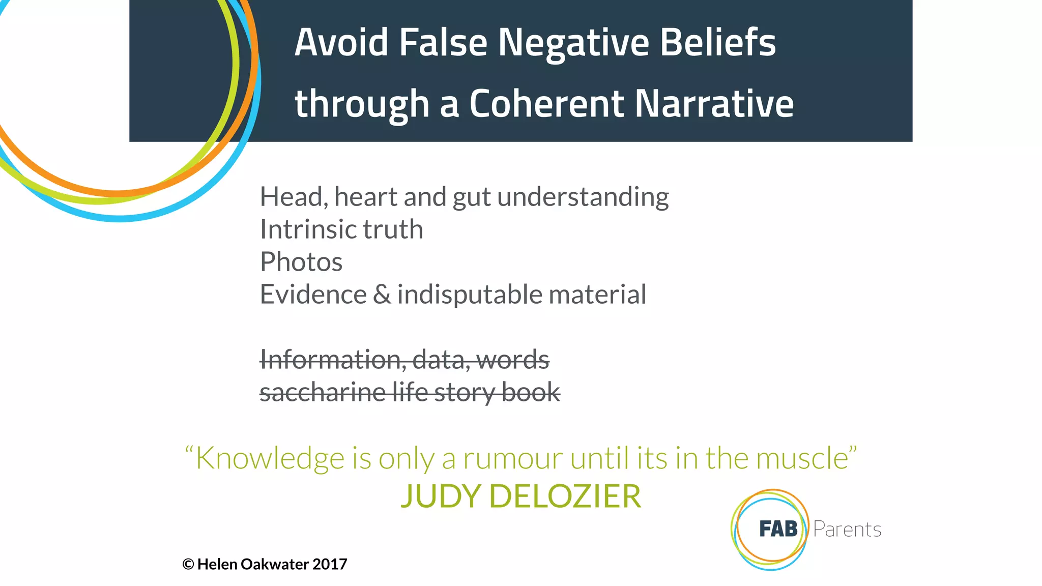 Avoid False Negative Beliefs
through a Coherent Narrative
“Knowledge is only a rumour until its in the muscle”
JUDY DELOZIER
Head, heart and gut understanding
Intrinsic truth
Photos
Evidence & indisputable material
Information, data, words
saccharine life story book
© Helen Oakwater 2017
 