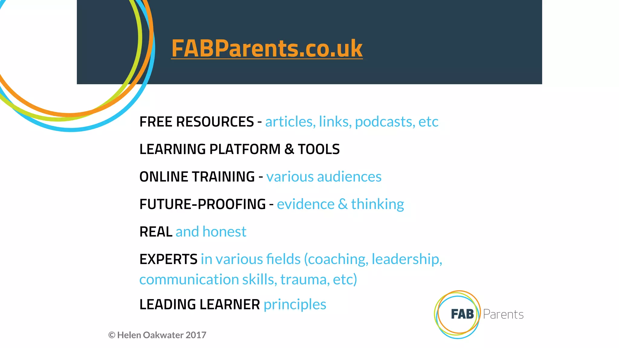 FREE RESOURCES - articles, links, podcasts, etc
LEARNING PLATFORM & TOOLS
ONLINE TRAINING - various audiences
FUTURE-PROOFING - evidence & thinking
REAL and honest
EXPERTS in various ﬁelds (coaching, leadership,
communication skills, trauma, etc)
LEADING LEARNER principles
FABParents.co.uk
© Helen Oakwater 2017
 
