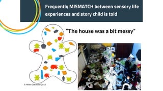 “The house was a bit messy”
Frequently MISMATCH between sensory life
experiences and story child is told
© Helen Oakwater 2016
 