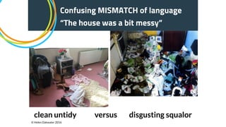 Confusing MISMATCH of language
“The house was a bit messy”
clean untidy versus disgusting squalor
© Helen Oakwater 2016
 