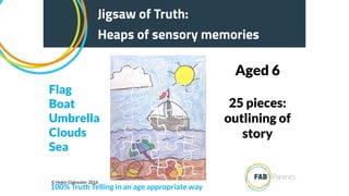 25 pieces:
outlining of
story
Aged 6
Jigsaw of Truth:
Heaps of sensory memories
100% Truth Telling in an age appropriate way
Flag
Boat
Umbrella
Clouds
Sea
© Helen Oakwater 2016
 