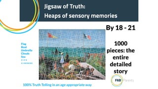 1000
pieces: the
entire
detailed
story
By 18 - 21
Jigsaw of Truth:
Heaps of sensory memories
Jigsaw of Truth:
Heaps of sensory memories
100% Truth Telling in an age appropriate way
Flag
Boat
Umbrella
Clouds
Sea
+ + +
+ ++++++
 
