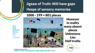 However
in reality
many absent
pieces
Unknowns
Lies
Half truths
Jigsaw of Truth:
Heaps of sensory memories
Jigsaw of Truth: Will have gaps
Heaps of sensory memories
100% Truth Telling in an age appropriate way
Flag
Boat
Umbrella
Clouds
Sea
+ + +
+ ++++++
© Helen Oakwater 2016
1000 - 199 = 801 pieces
 