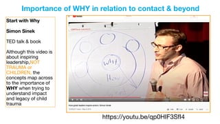 https://youtu.be/qp0HIF3SfI4
Start with Why
Simon Sinek
TED talk & book

Although this video is
about inspiring
leadership,NOT
TRAUMA or
CHILDREN, the
concepts map across
to the importance of
WHY when trying to
understand impact
and legacy of child
trauma
Importance of WHY in relation to contact & beyond
 