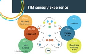 TIM sensory experience
SEE
Darkness
HEAR
Shouting &
slamming
doors
TASTE
Milk
& vomit
SMELL
Sour milk
& excrement
TOUCH
Nappy rash
FEEL
Hungry
& cold
© Helen Oakwater 2016
 