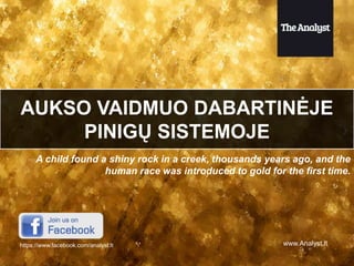 AUKSO VAIDMUO DABARTINĖJE
PINIGŲ SISTEMOJE
A child found a shiny rock in a creek, thousands years ago, and the
human race was introduced to gold for the first time.

https://www.facebook.com/analyst.lt

www.Analyst.lt

 