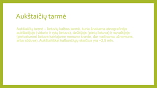 Aukštaičių tarmė
Aukštaičių tarmė – lietuvių kalbos tarmė, kuria šnekama etnografinėje
aukštaitijoje (vidurio ir rytų lietuva), dzūkijoje (pietų lietuva) ir suvalkijoje
(pietvakarinė lietuva kairiajame nemuno krante, dar vadinama užnemune,
arba sūduva). Aukštaitiškai kalbančiųjų skaičius yra ~2,5 mln.
 