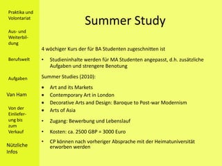Praktika und
Volontariat
                                  Summer Study
Aus- und
Weiterbil-
dung
               4 wöchiger Kurs der für BA Studenten zugeschnitten ist
Berufswelt     •   Studieninhalte werden für MA Studenten angepasst, d.h. zusätzliche
                   Aufgaben und strengere Benotung

Aufgaben       Summer Studies (2010):
                   Art and its Markets
Van Ham            Contemporary Art in London
                   Decorative Arts and Design: Baroque to Post-war Modernism
Von der            Arts of Asia
Einliefer-
ung bis        •   Zugang: Bewerbung und Lebenslauf
zum
Verkauf        •   Kosten: ca. 2500 GBP = 3000 Euro
               •   CP können nach vorheriger Absprache mit der Heimatuniversität
Nützliche          erworben werden
Infos
 