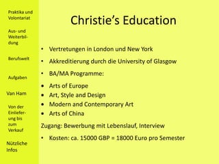 Praktika und
Volontariat
                         Christie’s Education
Aus- und
Weiterbil-
dung
               • Vertretungen in London und New York
Berufswelt
               • Akkreditierung durch die University of Glasgow
               • BA/MA Programme:
Aufgaben
                 Arts of Europe
Van Ham          Art, Style and Design
Von der          Modern and Contemporary Art
Einliefer-       Arts of China
ung bis
zum            Zugang: Bewerbung mit Lebenslauf, Interview
Verkauf
               • Kosten: ca. 15000 GBP = 18000 Euro pro Semester
Nützliche
Infos
 