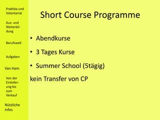 Praktika und
Volontariat
                  Short Course Programme
Aus- und
Weiterbil-
dung


Berufswelt
               • Abendkurse
               • 3 Tages Kurse
Aufgaben


Van Ham        • Summer School (5tägig)
Von der
Einliefer-
               kein Transfer von CP
ung bis
zum
Verkauf

Nützliche
Infos
 