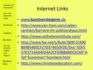 Praktika und
Volontariat
                         Internet Links
Aus- und
Weiterbil-
dung
               • www.kunstversteigerer.de
Berufswelt     • http://www.van-ham.com/ueber-
                 vanham/karriere-im-auktionshaus.html
Aufgaben
               • http://www.sothebysinstitute.com/
Van Ham
               • http://www.faz.net/s/RubC369C1C690
Von der
Einliefer-       80485483CF270374650FDE/Doc~E0F5
ung bis
zum              57E3714A04924A2CFE0BB6BDCEC69~A
Verkauf
                 Tpl~Ecommon~Scontent.html
Nützliche
Infos          • http://www.christieseducation.com/
 