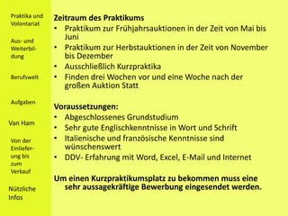 Praktika und   Zeitraum des Praktikums
Volontariat
               • Praktikum zur Frühjahrsauktionen in der Zeit von Mai bis
Aus- und
                  Juni
Weiterbil-     • Praktikum zur Herbstauktionen in der Zeit von November
dung              bis Dezember
               • Ausschließlich Kurzpraktika
Berufswelt     • Finden drei Wochen vor und eine Woche nach der
                  großen Auktion Statt
Aufgaben
               Voraussetzungen:
               • Abgeschlossenes Grundstudium
Van Ham
               • Sehr gute Englischkenntnisse in Wort und Schrift
Von der        • Italienische und französische Kenntnisse sind
Einliefer-       wünschenswert
ung bis        • DDV- Erfahrung mit Word, Excel, E-Mail und Internet
zum
Verkauf
               Um einen Kurzpraktikumsplatz zu bekommen muss eine
Nützliche        sehr aussagekräftige Bewerbung eingesendet werden.
Infos
 
