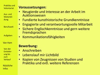 Praktika und
Volontariat    Voraussetzungen:
               • Neugierde und Interesse an der Arbeit im
Aus- und
Weiterbil-       Auktionswesen
dung           • Fundierte kunsthistorische Grundkenntnisse
               • Engagierte und verantwortungsvolle Mitarbeit
Berufswelt
               • Sichere Englischkenntnisse und gern weitere
                 Fremdsprachen
Aufgaben
               • Kommunikationsfähigkeiten
Van Ham
               Bewerbung:
Von der
Einliefer-     • Anschreiben
ung bis
zum
               • Lebenslauf mir Lichtbild
Verkauf        • Kopien von Zeugnissen von Studien und
                 Praktika und evtl. weitere Referenzen
Nützliche
Infos
 