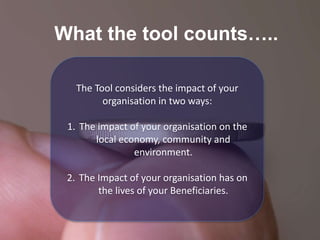 What the tool counts…..
The Tool considers the impact of your
organisation in two ways:
1. The impact of your organisation on the
local economy, community and
environment.
2. The Impact of your organisation has on
the lives of your Beneficiaries.
 