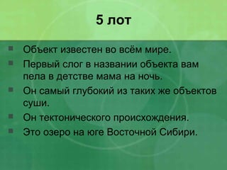 5 лот
 Объект известен во всём мире.
 Первый слог в названии объекта вам
пела в детстве мама на ночь.
 Он самый глубокий из таких же объектов
суши.
 Он тектонического происхождения.
 Это озеро на юге Восточной Сибири.
 