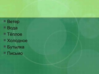  Ветер
 Вода
 Тёплое
 Холодное
 Бутылка
 Письмо
 