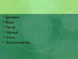  Деревья
 Вода
 Песок
 Чёрный
 Огонь
 Электричество
 