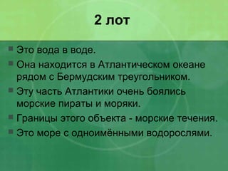 2 лот
 Это вода в воде.
 Она находится в Атлантическом океане
рядом с Бермудским треугольником.
 Эту часть Атлантики очень боялись
морские пираты и моряки.
 Границы этого объекта - морские течения.
 Это море с одноимёнными водорослями.
 