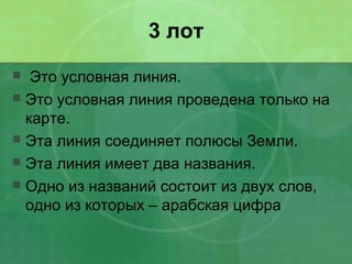 3 лот
 Это условная линия.
 Это условная линия проведена только на
карте.
 Эта линия соединяет полюсы Земли.
 Эта линия имеет два названия.
 Одно из названий состоит из двух слов,
одно из которых – арабская цифра
 