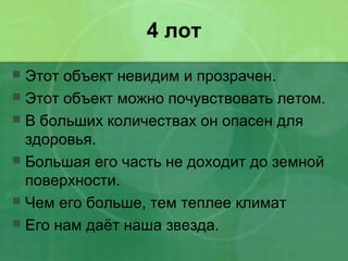 4 лот
 Этот объект невидим и прозрачен.
 Этот объект можно почувствовать летом.
 В больших количествах он опасен для
здоровья.
 Большая его часть не доходит до земной
поверхности.
 Чем его больше, тем теплее климат
 Его нам даёт наша звезда.
 