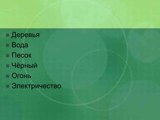  Деревья
 Вода
 Песок
 Чёрный
 Огонь
 Электричество
 