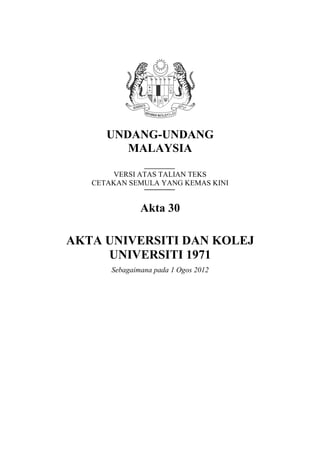 UNDANG-UNDANG
MALAYSIA
VERSI ATAS TALIAN TEKS
CETAKAN SEMULA YANG KEMAS KINI

Akta 30

AKTA UNIVERSITI DAN KOLEJ
UNIVERSITI 1971
Sebagaimana pada 1 Ogos 2012

 