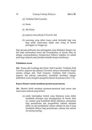 34

Undang-Undang Malaysia

AKTA 30

(d) Timbalan Naib Canselor;
(e) Senat;
(f) ahli Senat;
(g) pegawai atau pekerja Universiti; dan
(h) seseorang yang diberi kuasa untuk bertindak bagi atau
bagi pihak mana-mana badan atau orang di bawah
perenggan (a) hingga (g),
bagi apa-apa perbuatan atau peninggalan yang dilakukan dengan suci
hati pada menunaikan kuasa dan kewajipannya di bawah Akta ini
dengan semunasabahnya mempercayai bahawa tindakan itu adalah
perlu bagi maksud yang diniatkan hendak dicapai melaluinya.
Pekhidmat awam
24D. Semua ahli Lembaga dan Senat, Naib Canselor, Timbalan Naib
Canselor, pegawai dan pekerja Universiti semasa menunaikan fungsi
mereka sebagai ahli, Naib Canselor, Timbalan Naib Canselor,
pegawai dan pekerja sedemikian, hendaklah disifatkan sebagai
pekhidmat awam mengikut pengertian Kanun Keseksaan [Akta 574].
Kuasa Menteri untuk membuat peraturan-peraturan
24E. Menteri boleh membuat peraturan-peraturan bagi semua atau
mana-mana maksud yang berikut:
(a) untuk menetapkan bentuk yang dalamnya suatu daftar
hendaklah disimpan atau disenggarakan di bawah Akta
ini, catatan yang hendaklah dibuat dalamnya, peruntukan
bagi pemeriksaan dan pengambilan cabutan daripada
daftar itu dan pembekalan salinan cabutan itu dan fi yang
hendaklah dibayar bagi pemeriksaan, cabutan dan salinan
itu masing-masing;

 