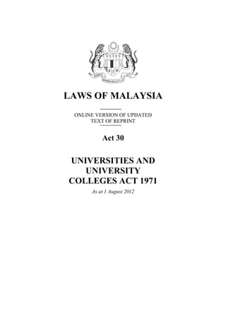 LAWS OF MALAYSIA
 ONLINE VERSION OF UPDATED
      TEXT OF REPRINT


          Act 30

UNIVERSITIES AND
   UNIVERSITY
COLLEGES ACT 1971
      As at 1 August 2012
 