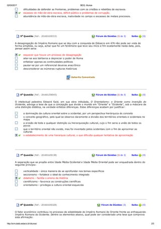 02/03/2017 BDQ: Alunos
http://simulado.estacio.br/alunos/ 2/3
dificuldades  de  defender  as  fronteiras,  problemas  com  os  cristãos  e  rebeliões  de  escravos.  
  escassez  de  mão­de­obra  escrava,  déficit  público  e  problemas  de  corrupção.  
abundância de mão­de­obra escrava, inatividade no campo e escassez de metais preciosos.
 
  5a Questão (Ref.: 201601630315)  Fórum de Dúvidas (1 de 3)       Saiba   (0)
A desagregação do Império Romano que se deu com a conquista de Odoacro em 476 não pode ser vista de
forma simplista, ou seja, achar que foi um fenômeno que teve seu início e fim exatamente nesta data, pois,
pensar assim  seria:
  esquecer  que  houve  um  processo  de  desagregação
aliar­se aos bárbaros e depreciar o poder de Roma
enfatizar apenas as continuidades políticas
pautar­se por um referencial deveras anacrônico
desconsiderar as inúmeras rupturas históricas
 
 Gabarito Comentado
  6a Questão (Ref.: 201601258543)  Fórum de Dúvidas (1 de 3)       Saiba   (0)
O  intelectual  palestino  Edward  Said,  em  sua  obra  intitulada,  O  Orientalismo:  o  Oriente  como  invenção  do
Ocidente, advoga a tese de que a concepção que divide o mundo em "Oriente" e "Ocidente", sob a máscara de
uma distinção didática, na verdade enfatiza diferenças. Estas diferenças acabam por justificar:
a dominação da cultura oriental sobre a ocidental, por um perspectiva hierárquica do conceito
o conceito geográfico, pelo qual se observa claramente a divisão dos territórios orientais e ocidentais no
mapa
a erosão de toda e qualquer distinção ou hierarquização cultural, cujo o fim seria a união de todos os
povos
que o território oriental não existe, mas foi inventado pelos ocidentais com o fim de aproximar as
culturas
  o estabelecimento  de  uma  hierarquia  cultural,  o  que  dificulta  qualquer  tentativa  de  aproximação
 
  7a Questão (Ref.: 201601630138)  Fórum de Dúvidas (1 de 3)       Saiba   (0)
A separação que se propõe entre Idade Média Ocidental e Idade Média Oriental pode ser enquadrada dentro do
seguinte princípio:
verticalidade ­ única maneira de se aprofundar nos temas específicos
seccionismo  ­  fortalece  o  ideal  do  conhecimento  integrado
  didatismo ­ facilita  o  ensino  da  História
cientificismo ­ favorece as construções científicas
orientalismo ­ privilegia a cultura oriental esquecida
 
  8a Questão (Ref.: 201601630328)  Fórum de Dúvidas (3)       Saiba   (0)
O fator econômico contribuiu no processo de estabilidade do Império Romano do Oriente frente ao enfraquecido
Império Romano do Ocidente. Dentre os elementos abaixo, qual pode ser considerado uma tese que comprova
esta afirmação:
 