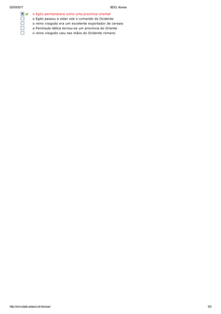 02/03/2017 BDQ: Alunos
http://simulado.estacio.br/alunos/ 3/3
  o Egito permanecera  como  uma  província  oriental
o Egito passou a estar sob o comando do Ocidente
o reino visigodo era um excelente exportador de cereais
a Península itálica tornou­se um província do Oriente
o reino visigodo caiu nas mãos do Ocidente romano
 